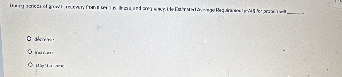 During periods of growth, recovery from a serious illness, and pregnancy, the Estimated Average Requirement (EAR) for protein will_ ..
decrease
increase
stay the same