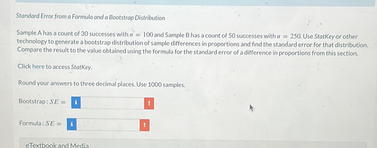 Standard Error from a Formula and a Bootstrap Distribution 
Sample A has a count of 30 successes with n=100 and Sample B has a count of 50 successes with n=250. Use StatKey or other 
technology to generate a bootstrap distribution of sample differences in proportions and fnd the standard error for that distribution. 
Compare the result to the value obtained using the formula for the standard error of a difference in proportions from this section. 
Click here to access StatKey. 
Round your answers to three decimal places. Use 1000 samples. 
Bootstrap : SE= i !
Formula : SE= i !
eTextbook and Media