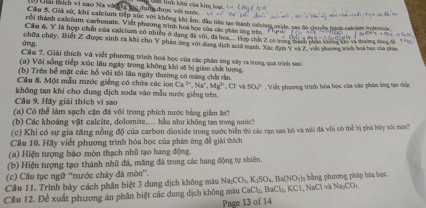 lng dân tỉnh khử của kim loại.
(D) Giải thích vì sao Na và Mỹ tác dụng được với nước.
Câu 5. Giả sử, khi calcium tiếp xúc với không khí ẩm: đầu tiên tạo thành calcium oxide, sau đó chuyển thành calcium bydrox
rồi thành calcium carbonate. Viết phương trình hoá học của các phản ứng trên.
Câu 6. Y là hợp chất của calcium có nhiều ở dạng đá vôi, đá hoa,... Hợp chất Z có trong thành phần khống khí và thường dùng đề
chữa cháy. Biết Z được sinh ra khi cho Y phản ứng với dung dịch acid mạnh. Xác định Y và Z, viết phương trình hoá học của phản
ứng.
Câu 7. Giải thích và viết phương trình hoá học của các phản ứng xảy ra trong quá trình sau:
(a) Vôi sống tiếp xúc lâu ngày trong không khí sẽ bị giảm chất lượng.
(b) Trên bề mặt các hố vôi tôi lâu ngày thường có màng chất rắn.
Câu 8. Một mẫu nước giếng có chứa các ion Ca^(2+),Na^+,Mg^(2+) , Cl và SO_4^((2-). Viết phương trình hóa học của các phản ứng tạo chất
không tan khi cho dung dịch soda vào mẫu nước giếng trên.
Câu 9. Hãy giải thích vì sao
(a) Có thể làm sạch cặn đá vôi trong phích nước bằng giấm ăn?
(b) Các khoáng vật calcite, dolomite,... hầu như không tan trong nước?
(c) Khi có sự gia tăng nồng độ của carbon dioxide trong nước biển thì các rạn san hô và núi đá vôi có thể bị phá hủy xói mòn?
Câu 10. Hãy viết phương trình hóa học của phản ứng để giải thích
(a) Hiện tượng bào mòn thạch nhũ tạo hang động.
(b) Hiện tượng tạo thành nhũ đá, măng đá trong các hang động tự nhiên.
(c) Câu tục ngữ “nước chảy đá mòn”.
Câu 11. Trình bày cách phân biệt 3 dung dịch không màu Na_2)CO_3,K_2SO_4,Ba(NO_3) 2 bằng phương pháp hóa học.
Câu 12. Đề xuất phương án phân biệt các dung dịch không màu CaCl_2,BaCl_2 KCI , NaCl và Na_2CO_3.
Page 13 of 14