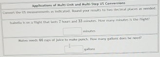 Applications of Multi-Unit and Multi-Step US Conversions 
Conwert the US measurements as indicated. Round your results to two decimal places as needed, 
Isabolla is on a flight that lasts 7 hours and 33 minutes. How many minutes is the flight
□ minutes
Mateo needs 44 cups of juice to make punch. How many gallons does he need?
□ gallons