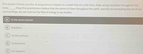 The ancient Chinese practice of acupuncture is based on a belief that chi, a life force, flows along meridians throughout the
body._ , Feng Shul practitioners believe that the same chi flows throughout the earth, and that by hamnessing the chi of our
surroundings, we can improve the flow of energy in our bodies.
in the same manner
Btherefore
C on the contrary
D ) furthermore
€ for instance