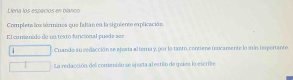 Llena los espacios en blanco
Completa los términos que faltan en la siguiente explicación.
El contenido de un texto funcional puede ser:
i : Cuando su redacción se ajusta al tema y, por lo tanto, contiene únicamente lo más importante.
: La redacción del contenido se ajusta al estilo de quien lo escribe