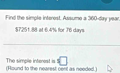 Find the simple interest. Assume a 360-day year.
$7251.88 at 6.4% for 76 days
The simple interest is $□. 
(Round to the nearest cent as needed.)