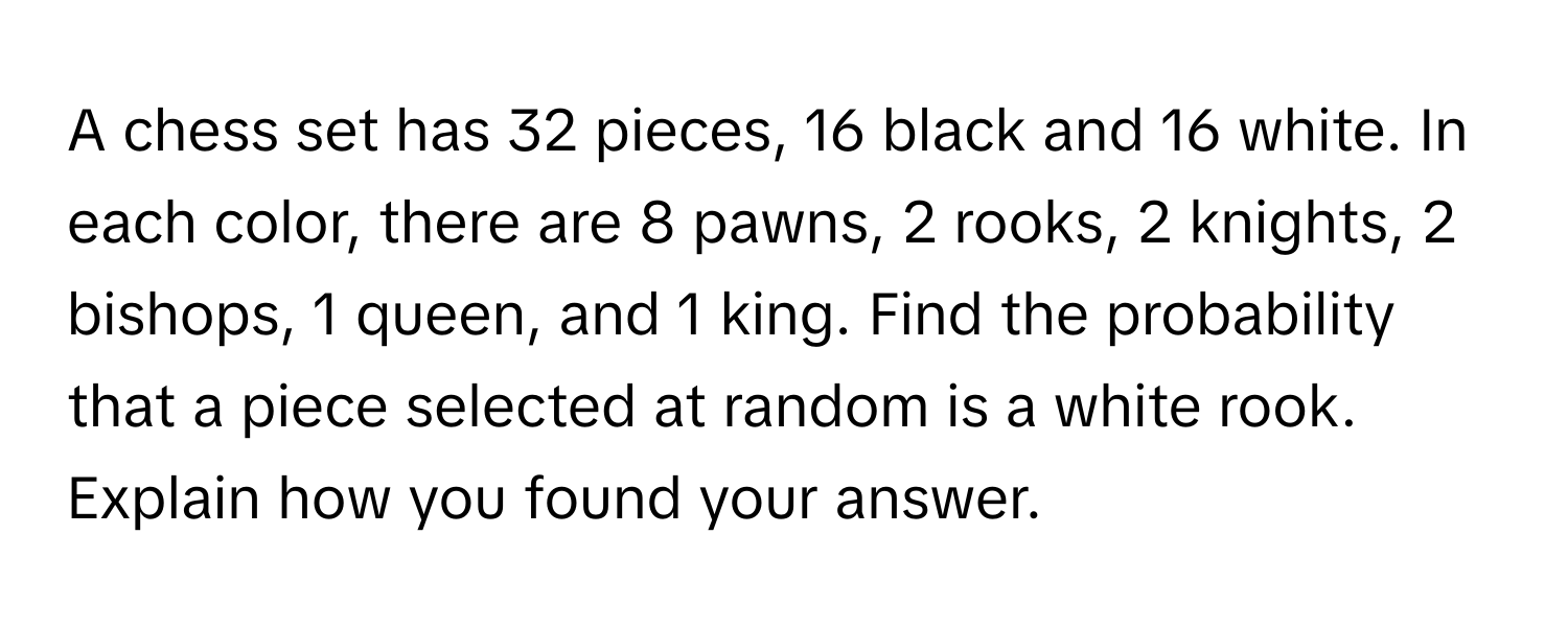 A chess set has 32 pieces, 16 black and 16 white. In each color, there are 8 pawns, 2 rooks, 2 knights, 2 bishops, 1 queen, and 1 king. Find the probability that a piece selected at random is a white rook. Explain how you found your answer.