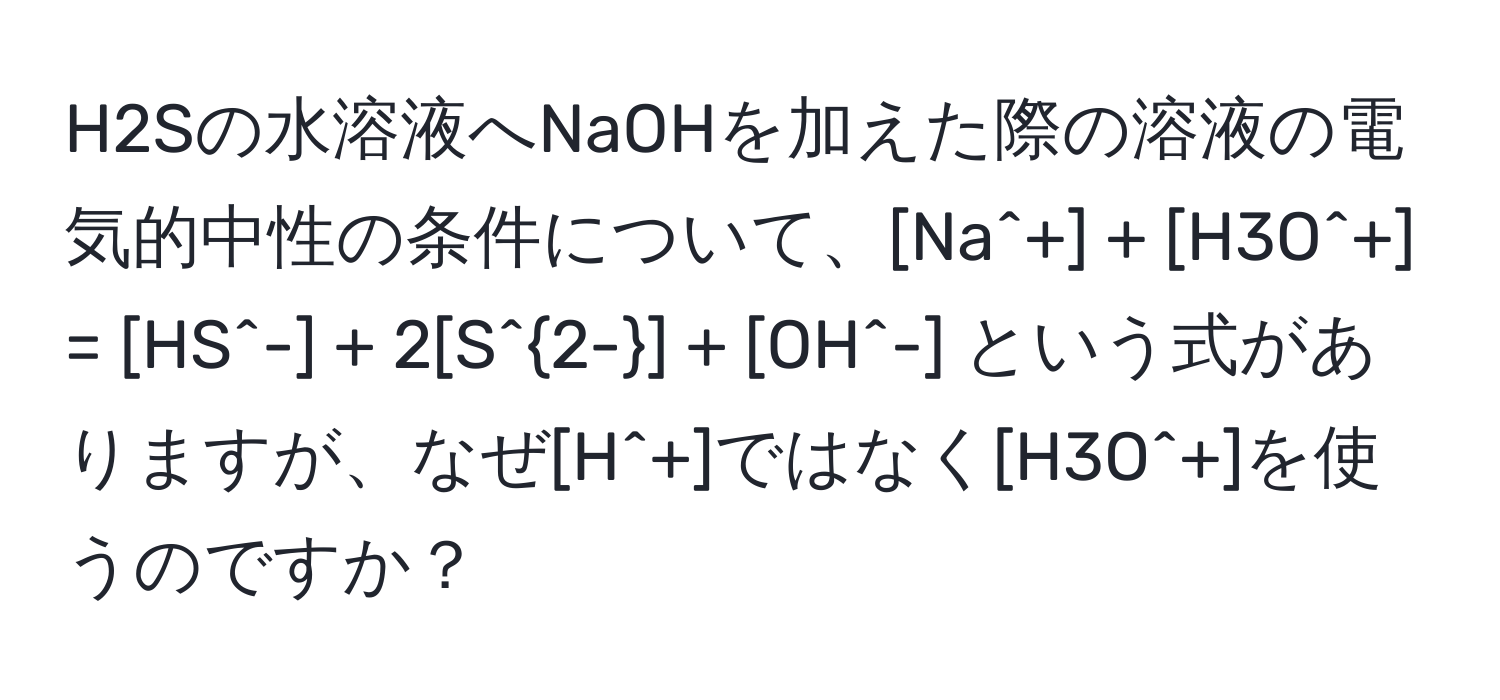 H2Sの水溶液へNaOHを加えた際の溶液の電気的中性の条件について、[Na^(+] + [H3O^+] = [HS^-] + 2[S^2-)] + [OH^-] という式がありますが、なぜ[H^+]ではなく[H3O^+]を使うのですか？