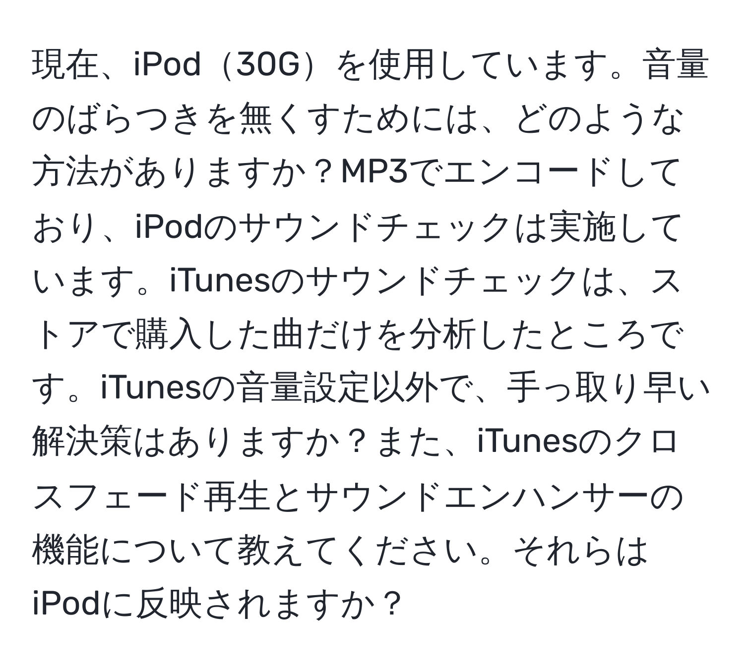 現在、iPod30Gを使用しています。音量のばらつきを無くすためには、どのような方法がありますか？MP3でエンコードしており、iPodのサウンドチェックは実施しています。iTunesのサウンドチェックは、ストアで購入した曲だけを分析したところです。iTunesの音量設定以外で、手っ取り早い解決策はありますか？また、iTunesのクロスフェード再生とサウンドエンハンサーの機能について教えてください。それらはiPodに反映されますか？