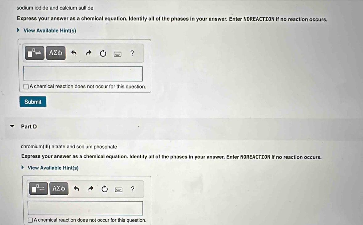 sodium iodide and calcium sulfide 
Express your answer as a chemical equation. ldentify all of the phases in your answer. Enter NOREACTION if no reaction occurs. 
View Available Hint(s)
□^(□)= AΣφ ? 
A chemical reaction does not occur for this question. 
Submit 
Part D 
chromium(III) nitrate and sodium phosphate 
Express your answer as a chemical equation. ldentify all of the phases in your answer. Enter NOREACTION if no reaction occurs. 
View Available Hint(s)
□^(□)= AΣφ ? 
A chemical reaction does not occur for this question.