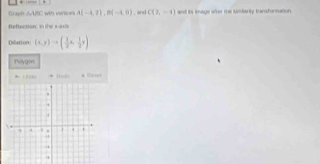 Graph △ AHC with vertices A(-1,0), B(-1,0) , and C(2,-4) and its image after the similanty transformation. 
Reflection: in the x-axis 
Dilation (x,y)to ( 1/2 x, 1/2 y)
Polygon 
* Un[lo Redo * Reaet