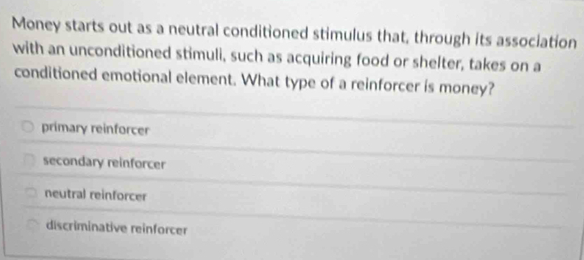 Money starts out as a neutral conditioned stimulus that, through its association
with an unconditioned stimuli, such as acquiring food or shelter, takes on a
conditioned emotional element. What type of a reinforcer is money?
primary reinforcer
secondary reinforcer
neutral reinforcer
discriminative reinforcer