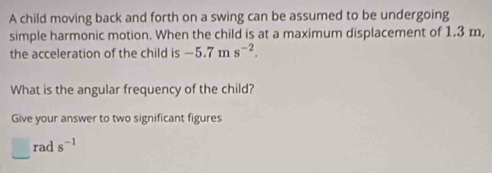 A child moving back and forth on a swing can be assumed to be undergoing 
simple harmonic motion. When the child is at a maximum displacement of 1.3 m, 
the acceleration of the child is -5.7ms^(-2). 
What is the angular frequency of the child? 
Give your answer to two significant figures 
rad s^(-1)