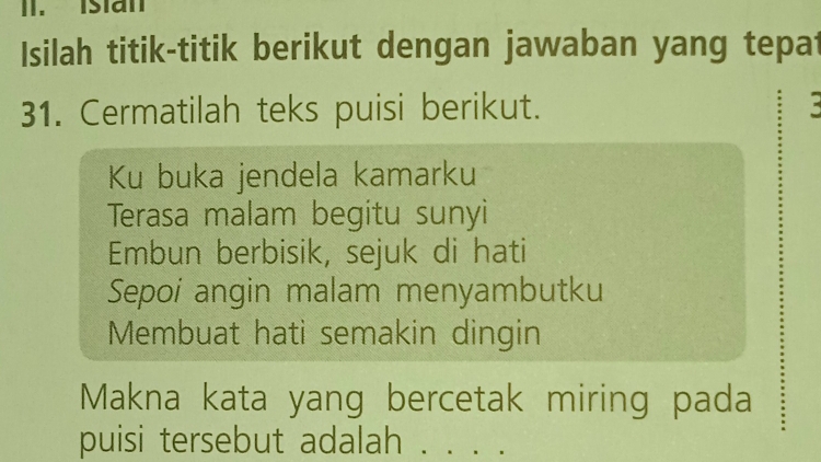 Isian 
Isilah titik-titik berikut dengan jawaban yang tepat 
31. Cermatilah teks puisi berikut. = 
Ku buka jendela kamarku 
Terasa malam begitu sunyi 
Embun berbisik, sejuk di hati 
Sepoi angin malam menyambutku 
Membuat hatì semakin dingin 
Makna kata yang bercetak miring pada 
puisi tersebut adalah ._