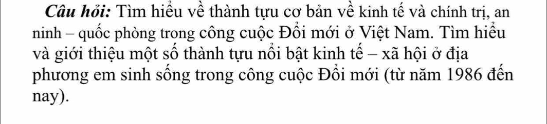 Câu hỏi: Tìm hiều về thành tựu cơ bản về kinh tế và chính trị, an 
ninh - quốc phòng trong công cuộc Đổi mới ở Việt Nam. Tìm hiểu 
và giới thiệu một số thành tựu nổi bật kinh tế - xã hội ở địa 
phương em sinh sống trong công cuộc Đổi mới (từ năm 1986 đến 
nay).