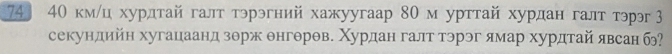 74 40 км/ц хурлтай галт тэрэгний хажуугаар 80 м урттай хурдан галт тэрэ З 
секундийн хугацаанд зорж θнгθрθв. Χурдан галт тэрэг ямар хурдтай явсан б?