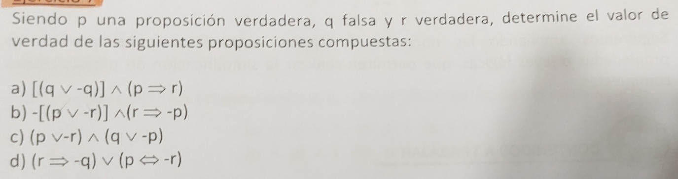 Siendo p una proposición verdadera, q falsa y r verdadera, determine el valor de
verdad de las siguientes proposiciones compuestas:
a) [(qvee -q)]wedge (pRightarrow r)
b) -[(pvee -r)]wedge (rRightarrow -p)
c) (pvee -r)wedge (qvee -p)
d) (rRightarrow -q)vee (pLeftrightarrow -r)