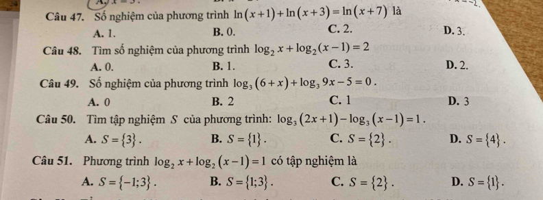 A
Câu 47. Số nghiệm của phương trình ln (x+1)+ln (x+3)=ln (x+7) là ·s -2
A. 1. B. 0. C. 2. D. 3.
Câu 48. Tìm số nghiệm của phương trình log _2x+log _2(x-1)=2
A. 0. B. 1. C. 3. D. 2.
Câu 49. Số nghiệm của phương trình log _3(6+x)+log _39x-5=0.
A. 0 B. 2 C. 1 D. 3
Câu 50. Tìm tập nghiệm S của phương trình: log _3(2x+1)-log _3(x-1)=1.
A. S= 3. B. S= 1. C. S= 2. D. S= 4. 
Câu 51. Phương trình log _2x+log _2(x-1)=1 có tập nghiệm là
A. S= -1;3. B. S= 1;3. C. S= 2. D. S= 1.