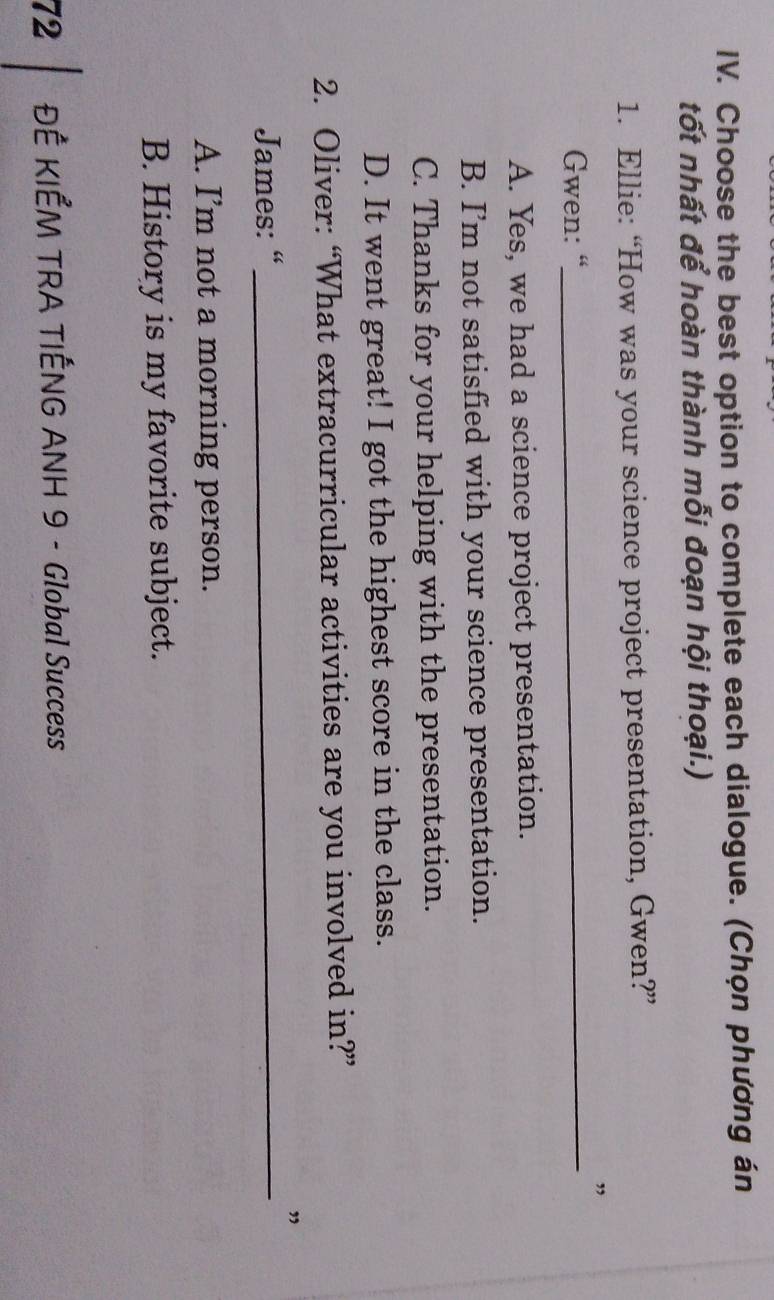 Choose the best option to complete each dialogue. (Chọn phương án
tốt nhất để hoàn thành mỗi đoạn hội thoại.)
1. Ellie: “How was your science project presentation, Gwen?”
”
Gwen: “_
A. Yes, we had a science project presentation.
B. I’m not satisfied with your science presentation.
C. Thanks for your helping with the presentation.
D. It went great! I got the highest score in the class.
2. Oliver: “What extracurricular activities are you involved in?”
”
James: “_
A. I’m not a morning person.
B. History is my favorite subject.
72 ĐÊ KIẾM TRA TIẾNG ANH 9 - Global Success