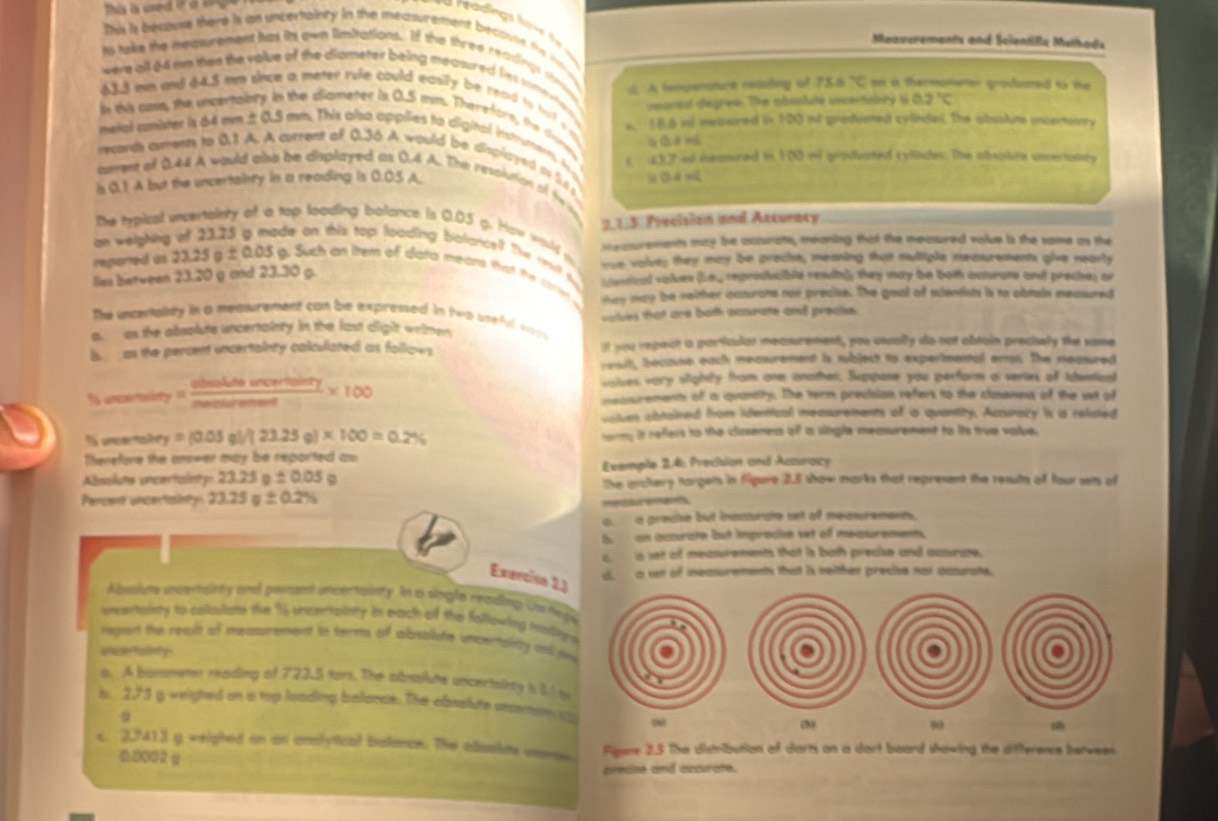 re adings h o n    
Maavurements and Soientißa Melhads
This is becouse there is an uncertainty in the measurement because the infie
to tuke the neawrement has its own limitations. If the three readins thrvs :. A temperoture realing of 75.8°C on is thermoneter groduored to the 
were all 64 me ten the value of the diameter being measured lies some nher recrast degree. The abusluté incertabry 0.2°C
43.3 nm and 64.5 mm snce a meter rule could easily be read to trolf s o
in this cme the uncertainry in the diameter is 0.5 msm. Therefore, the done,
metal conister is 64 mm ± 0.5 mm. This also appiies to digital instruments A s. 188 ind meawred in 100 od groducted cylndes. The obsaluns uncertarry
a ā d mi
records arrenn to 0.1 A. A current of 0.36 A would be displayed t 54p
amers of 0.44 A would also be displayed as 0.4 A. The revolution of te t 437 il neamired in 100 ii graduated cylindes. The absoiute unertoncy
is 0.1 A but the uncertainty in a reading is 0.05 A.
2.1.3 Precision and Acturacy
The typical unowtainty of a top looding balance is 0.03 g. How wold m
an weighing Measurements may be accurats, meaning that the measured volue is the some as the
de on this top looding balance? The relt thy  vantical violues 30°
re valses they may be preche, meaning that multiple measurements give nearly
lies between 23.20 g and 23.30 g. ey reproducible reslly they may be both octurate and preches or
repared as 23.25a± 0.05 Such an them of data mears that the ce  they may be reither caurare non precke. The goot of sentst is to obrain measured
The uncenaisty in a measurement can be expressed in two useful way
a. as the absolute uncertainty in the last dight wrimen vakes that are both acourate and preake.
b an the percent uncertainty calculated as follows. It you repeat a parficdor meancement, you uually do not obtain prechely the some
rewih, becouse each measurement is subject to experimental emon. The measured
voiues vary slighty from one anothen, Suppone you perform a veries off identioal
f asce ta u_7= obsesofffartoffolity/needofsolumes * 100 neasurements of a quantty. The term precision refers to the claoness of the set of
vnives abtained from identical measurements of ia quantity. Acturary is is related
i uncertainty =(0.05g)/(23.25g)* 100=0.2% ermy it reffers to the clioseness of a sngle memsurement to its true valbe 
Therefore the anover may be reported as 
Absolute uncertaloty: 23. 25o± 0.05 Evemple 2.4: Precision and Acauracy
lke anctery targets in fgure 2.5 show marks that represent the results of four sets of
Percent uncertsinty 23.25g± 0.2%
met e man
a  a preche but insuturate net of measurement.
b  an accurate but improche set of meaturement.
c. a set of measurements that is both precise and acaurate.
Excciso 2
d. a ven of measurements that is neither precise nos accurate.
Abusiute unctrtalery and percam uncertainty. In a single reading Un he
weernsiny to calaiate the 16 cneertainty in each of the following ioti
repet the reqult of measumement in terms of absalute uncertainity ad p
uuartainty
a. A bonemeter reading of 723.5 tors. The absolute uncertainty i 01 b
b. 2.73 g weighed an a top looding balance. The absalute mcnaty 
φ
s. 2,7413 g weighed on an analytical batance. The absolate uano Figure 2.3 The distribution of darts an a dort board showing the difterence berwees.
0002 g
precise and accurate.