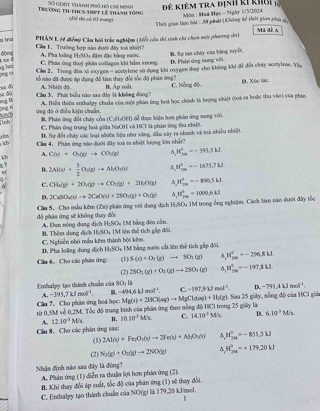 SỞ GDĐT THÀNH pHÓ hỏ chỉ mINh Đẻ KIÊM tra định kI khỏi 10
TRưỜNG TH-THCS-THPT lê tHánh tông
Môn : Hoá Học - Ngày 1/3/2024
(Đề thi có 03 trang)
Thời gian làm bài : 30 phút (Không kể thời gian phát đềy
Mã đề A
n trur  PHÀN I. (4 điểm) Câu hỏi trắc nghiệm (Mỗi câu thí sinh chi chọn một phương án)
Câu 1. Trường hợp nào dưới đây toả nhiệt?
động A. Pha loãng
xe đ H_2SO_4 4 đậm đặc bằng nước. B. Sự tan chảy của băng tuyết.
C. Phản ứng thuỷ phân collagen khi hầm xương. D. Phản ứng nung vôi.
g lượ
ông c
Câu 2. Trong đèn xì oxygen - acetylene sử dụng khí oxygen thay cho không khí để đốt cháy acetylene. Yếu
tố nào đã được áp dụng để làm thay đổi tốc độ phản ứng?
xe di A. Nhiệt độ. B. Áp suất. C. Nồng độ. D. Xúc tác.
óc độ Câu 3. Phát biểu nào sau đây là không đúng?
mg B A. Biến thiên enthalpy chuẩn của một phản ứng hoá học chính là lượng nhiệt (toả ra hoặc thu vào) của phản
ng n
ứng đó ở điều kiện chuẩn.
km/h
Tính B. Phản ứng đốt cháy cồn (C_2H_5OH) đễ thực hiện hơn phản ứng nung vôi.
C. Phản ứng trung hoà giữa NaOH và HCl là phản ứng thu nhiệt.
trên
D. Sự đốt cháy các loại nhiên liệu như xăng, dầu xảy ra nhanh và toả nhiều nhiệt.
kh Câu 4. Phản ứng nào dưới đây toả ra nhiệt lượng lớn nhất?
kh
A. C(s)+O_2(g)to CO_2(g)
^ H_(298)^0=-393,5kJ.
g h
Xe
B. 2Al(s)+ 3/2 O_2(g)to Al_2O_3(s)
^ H_(298)^0=-1675,7kJ.
d
C. CH_4(g)+2O_2(g)to CO_2(g)+2H_2O(g) ^ _r^(0H_(298)^0=-890,5kJ.
D. 2CaSO_4)(s)to 2CaO(s)+2SO_2(g)+O_2(g) ^ H_(298)^0=1000,6kJ.
Câu 5. Cho mầu kẽm (Zn) phản ứng với dung dịch H_2SO 4 1M trong ống nghiệm. Cách làm nào dưới đây tốc
độ phản ứng sẽ không thay đổi
A. Đun nóng dung dịch H_2SO_4 1M bằng đèn cồn.
B. Thêm dung dịch H_2SO 4 1M lên thể tích gấp đôi.
C. Nghiền nhỏ mầu kẽm thành bột kẽm.
D. Pha loãng dung dịch H_2SO_4 1M bằng nước cất lên thể tích gấp đôi.
Câu 6. Cho các phản ứng: (1) S(s)+O_2(g)to SO_2(g) ^ H_(298)^0=-296,8kJ.
(2) 2SO_2(g)+O_2(g)to 2SO_3(g) ^ H_(298)^0=-197,8kJ.
Enthalpy tạo thành chuẩn của SO_31dot a
A. -395,7kJmol^(-1). B. -494,6kJmol^(-1). C. -197,9kJmol^(-1). D. -791,4kJmol^(-1).
Câu 7. Cho phản ứng hoá học: Mg(s)+2HCl(aq)to MgCl_2(aq)+H_2(g). Sau 25 giây, nồng độ của HCl giản
từ 0,5M về 0,2M. Tốc độ trung bình của phản ứng theo nồng độ HCl trong 25 giây là
A. 12.10^(-3)M/s. B. 10.10^(-3)M/s. C. 14.10^(-3)M/s.
D. 6.10^(-3)M/s.
Câu 8. Cho các phản ứng sau:
(1) 2Al(s)+Fe_2O_3(s)to 2Fe(s)+Al_2O_3(s) △ _rH_(298)^0=-851,5kJ
(2) N_2(g)+O_2(g)to 2NO(g) △ _rH_(298)^0=+179,20kJ
Nhận định nào sau đây là đúng?
A. Phản ứng (1) diễn ra thuận lợi hơn phản ứng (2).
B. Khi thay đổi áp suất, tốc độ của phản ứng (1) sẽ thay đổi.
C. Enthalpy tạo thành chuẩn của NO(g) là 179,20 kJ/mol.
1