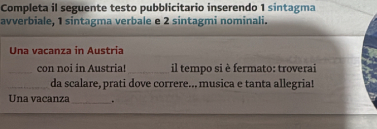 Completa il seguente testo pubblicitario inserendo 1 sintagma 
avverbiale, 1 sintagma verbale e 2 sintagmi nominali. 
Una vacanza in Austria 
_con noi in Austria! _il tempo si è fermato: troverai 
_da scalare, prati dove correre... musica e tanta allegria! 
Una vacanza _.