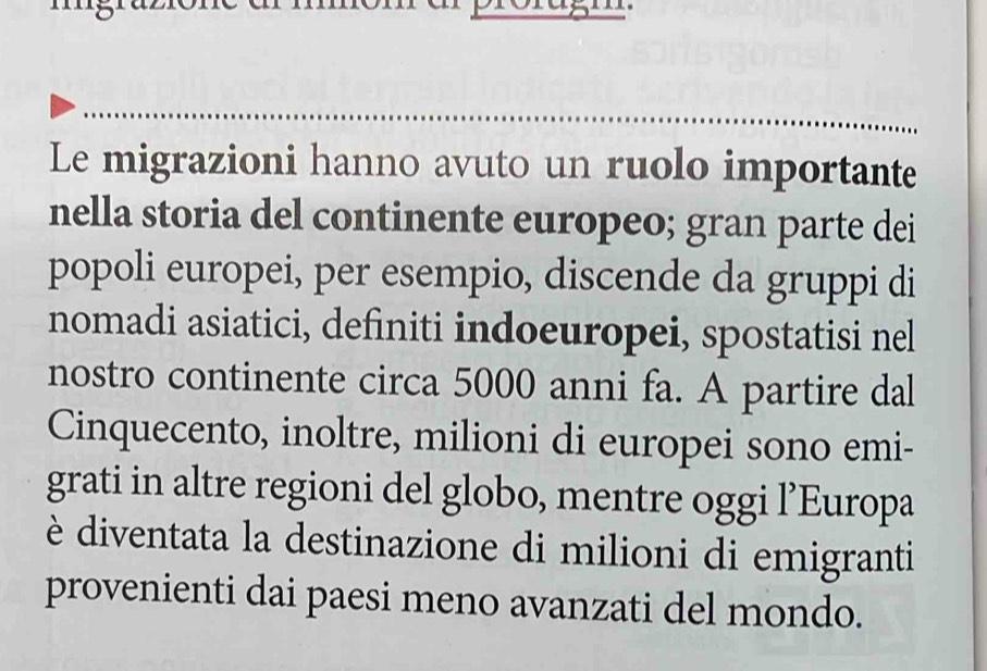 Le migrazioni hanno avuto un ruolo importante 
nella storia del continente europeo; gran parte dei 
popoli europei, per esempio, discende da gruppi di 
nomadi asiatici, definiti indoeuropei, spostatisi nel 
nostro continente circa 5000 anni fa. A partire dal 
Cinquecento, inoltre, milioni di europei sono emi- 
grati in altre regioni del globo, mentre oggi l’Europa 
è diventata la destinazione di milioni di emigranti 
provenienti dai paesi meno avanzati del mondo.