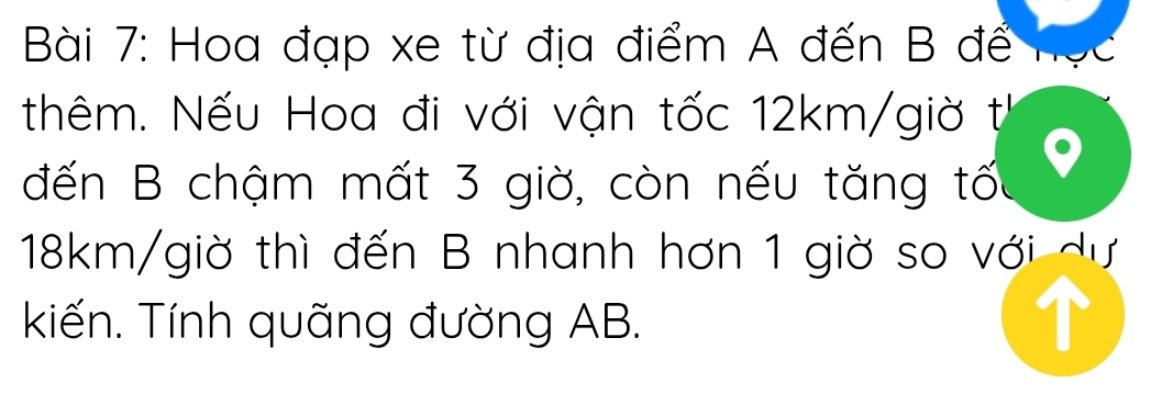 Hoa đạp xe từ địa điểm A đến B đế 
thêm. Nếu Hoa đi với vận tốc 12km /giờ t 
đến B chậm mất 3 giờ, còn nếu tăng tốu
18km /giờ thì đến B nhanh hơn 1 giờ so với dự 
kiến. Tính quãng đường AB.