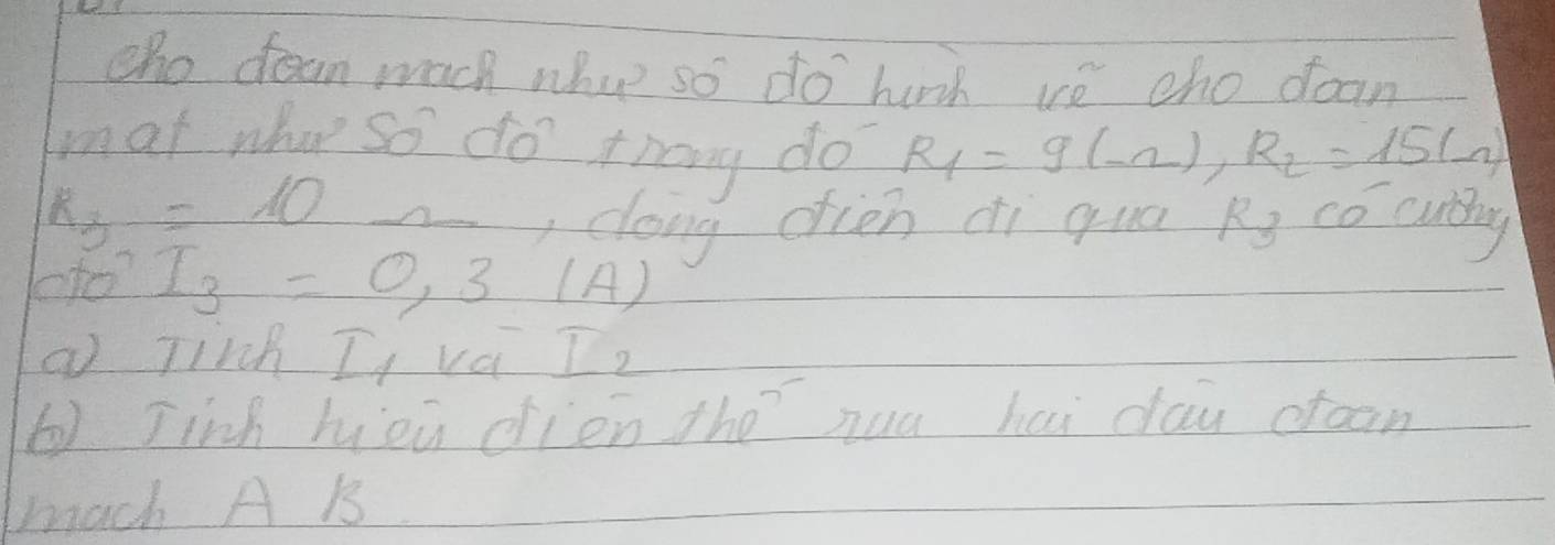 cho dean wach whoe so do hirh ve cho doan 
mat what so do thang do R_1=9(-2), R_2=15(-2)
k_3=10
, doing dien di qua Rs co curg 
co?
I_3=0,3(A)
a Tirch I va I_2
6) Jinh hieu dien the`hua hai day ctoon 
mach A B