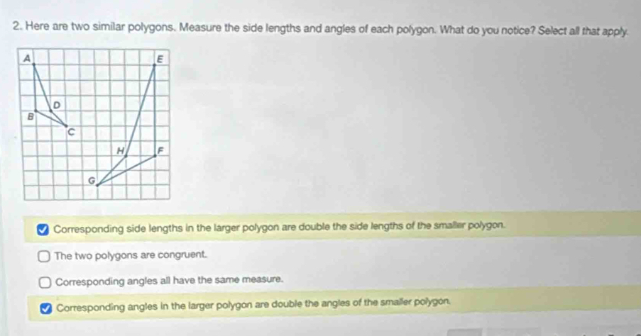 Here are two similar polygons. Measure the side lengths and angles of each polygon. What do you notice? Select all that apply.
I Corresponding side lengths in the larger polygon are double the side lengths of the smaller polygon.
The two polygons are congruent.
Corresponding angles all have the same measure.
Corresponding angles in the larger polygon are double the angles of the smaller polygon.