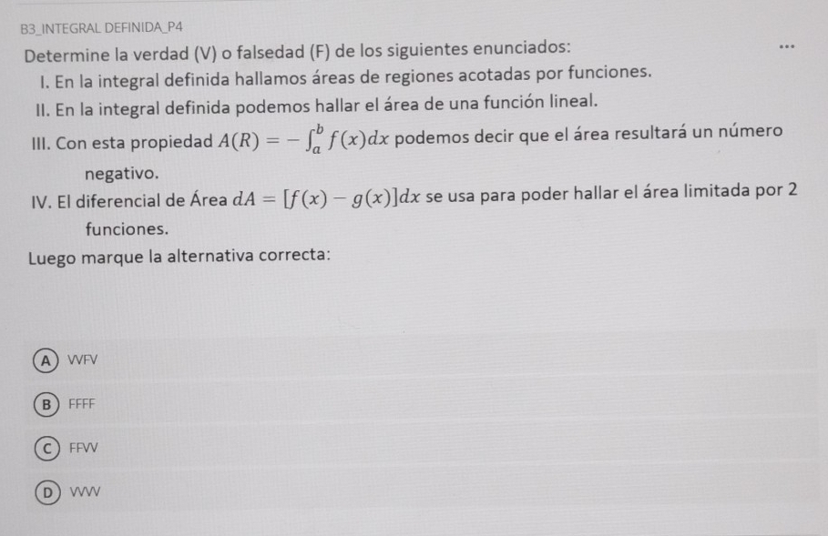 B3_INTEGRAL DEFINIDA_P4
Determine la verdad (V) o falsedad (F) de los siguientes enunciados:
I. En la integral definida hallamos áreas de regiones acotadas por funciones.
II. En la integral definida podemos hallar el área de una función lineal.
III. Con esta propiedad A(R)=-∈t _a^bf(x)dx podemos decir que el área resultará un número
negativo.
IV. El diferencial de Área dA=[f(x)-g(x)]dx se usa para poder hallar el área limitada por 2
funciones.
Luego marque la alternativa correcta:
A WFV
B FFFF
C FFVV
D VVV