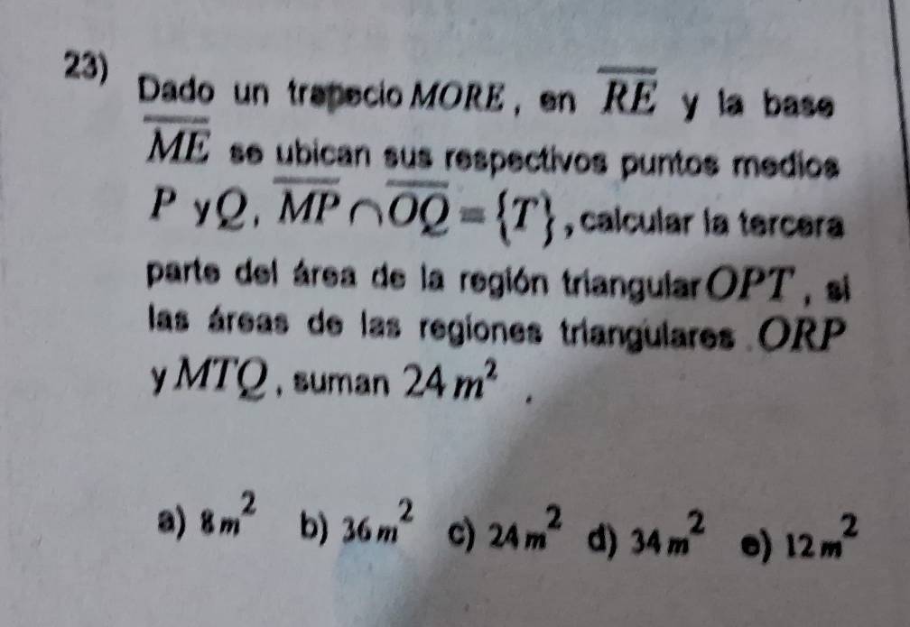 Dado un trapecio MORE ， en overline RE y la base
overline ME se ubican sus respectivos puntos medios
P yQ. overline MP∩ overline OQ= T , calcular la tercera
parte del área de la región triangularOPT, si
las áreas de las regiones triangulares ORP
y MTQ ,suman 24m^2.
a) 8m^2 b) 36m^2 c) 24m^2 d) 34m^2 e) 12m^2