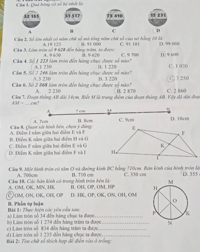 Quả bóng có số bé nhất là:
73 410 15 231
A
B
C
D
Câu 2. Số lớn nhất có năm chữ số mà tổng năm chữ số của nó bằng 10 là:
A.19 123 B. 91 000 C. 91 101 D. 99 000
Câu 3. Làm tròn số 9 628 đến hàng trăm, ta được:
A. 9 630 B. 9 620 C. 9 700 D. 9 600
Câu 4. Số 1 223 làm tròn đến hàng chục được số nào?
A.1 230 B. 1 220 C. 1 020
Câu 5. Số 3 246 làm tròn đến hàng chục được số nào?
A.3 230 B. 3 220 C, 3 250
Câu 6. Số 2 868 làm tròn đến hàng chục được số nào?
A. 2 230 B. 2 870 C. 2 860
Câu 7. Đoạn thắng AB dài 14cm. Biết M là trung điểm của đoạn thắng AB. Vậy độ dài đoạ
AM= _ cm ?
A ? cm M
B
A. 7cm B. 8cm C. 9cm D. 10cm
Câu 8. Quan sát hình bên, chọn ý đúng:
A. Điểm I nằm giữa hai điểm E và F
B. Điểm K nằm giữa hai điểm H và G
C. Điểm F nằm giữa hai điểm E và G
D. Điểm K nằm giữa hai điểm F và I 
Câu 9. Một hình tròn có tâm O và đường kính BC bằng 710cm. Bán kinh của hình tròn là
A. 700cm B. 710 cm C. 350 cm D. 355
Câu 10. Các bán kinh có trong hình tròn bên là:
A. OM, OK, MN, HK B. OH, OP, OM, HP
C, OM, ON, OK, OH, OP D. HK, OP, OK, ON, OH, OM
B. Phần tự luận
Bài 1: Thực hiện các yêu cầu sau:
a) Làm tròn số 34 đến hàng chục ta được_
b) Làm tròn số 1 274 đến hàng trăm ta được_ 
c) Làm tròn số 834 đến hàng trăm ta được._
d) Làm tròn số 1 235 đến hàng chục ta được._
Bài 2: Tìm chữ số thích hợp để điễn vào ô trồng: