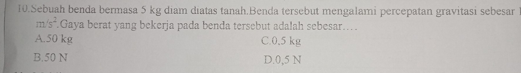 Sebuah benda bermasa 5 kg diam diatas tanah.Benda tersebut mengalami percepatan gravitasi sebesar 1
m/s^2 *.Gaya berat yang bekerja pada benda tersebut adalah sebesar...
A. 50 kg C. 0,5 kg
B. 50 N
D. 0,5 N