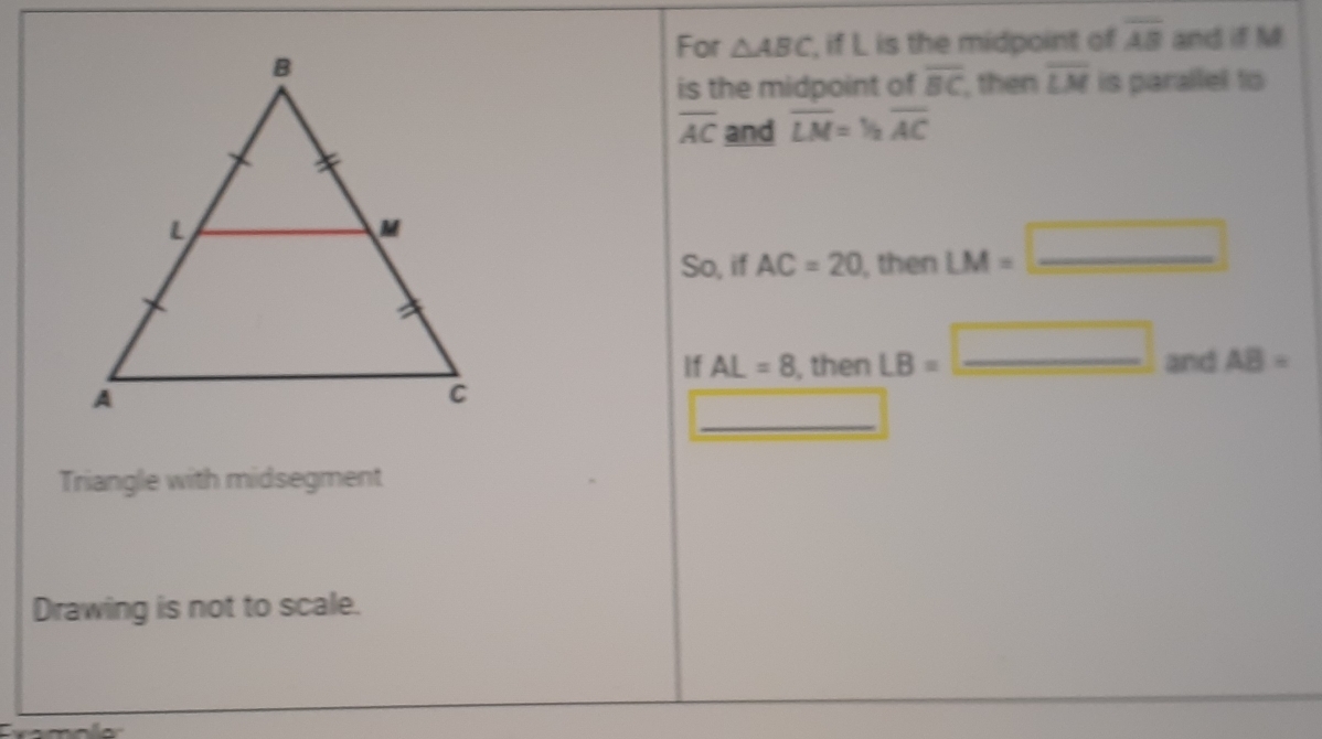 For △ ABC , if L is the midpoint of overline AB and if M
is the midpoint of overline BC , then overline LM is parallel to
overline AC and overline LM=1/2overline AC
So, if AC=20 , then LM= _ 
If AL=8 , then LB=_ □  _ and AB=
_ 
Triangle with midsegment 
Drawing is not to scale.