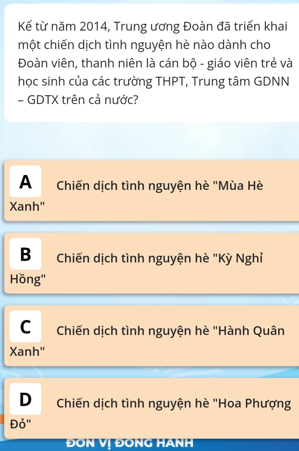 Kể từ năm 2014, Trung ương Đoàn đã triển khai
một chiến dịch tình nguyện hè nào dành cho
Đoàn viên, thanh niên là cán bộ - giáo viên trẻ và
học sinh của các trường THPT, Trung tâm GDNN
- GDTX trên cả nước?
A Chiến dịch tình nguyện hè "Mùa Hè
Xanh"
B Chiến dịch tình nguyện hè "Kỳ Nghỉ
Hồng'
C Chiến dịch tình nguyện hè "Hành Quân
Xanh"
D Chiến dịch tình nguyện hè "Hoa Phượng
Đỏ"
ĐON Vị ĐONG HANH