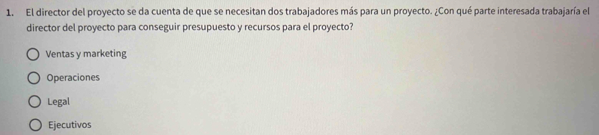 El director del proyecto se da cuenta de que se necesitan dos trabajadores más para un proyecto. ¿Con qué parte interesada trabajaría el
director del proyecto para conseguir presupuesto y recursos para el proyecto?
Ventas y marketing
Operaciones
Legal
Ejecutivos