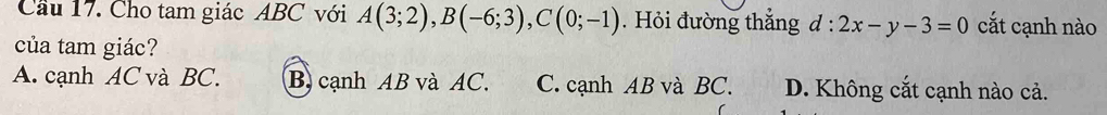 Cầu 17. Cho tam giác ABC với A(3;2), B(-6;3), C(0;-1). Hỏi đường thắng d^(·)· 2x-y-3=0 cắt cạnh nào
của tam giác?
A. cạnh AC và BC. B. cạnh AB và AC. C. cạnh AB và BC. D. Không cắt cạnh nào cả.