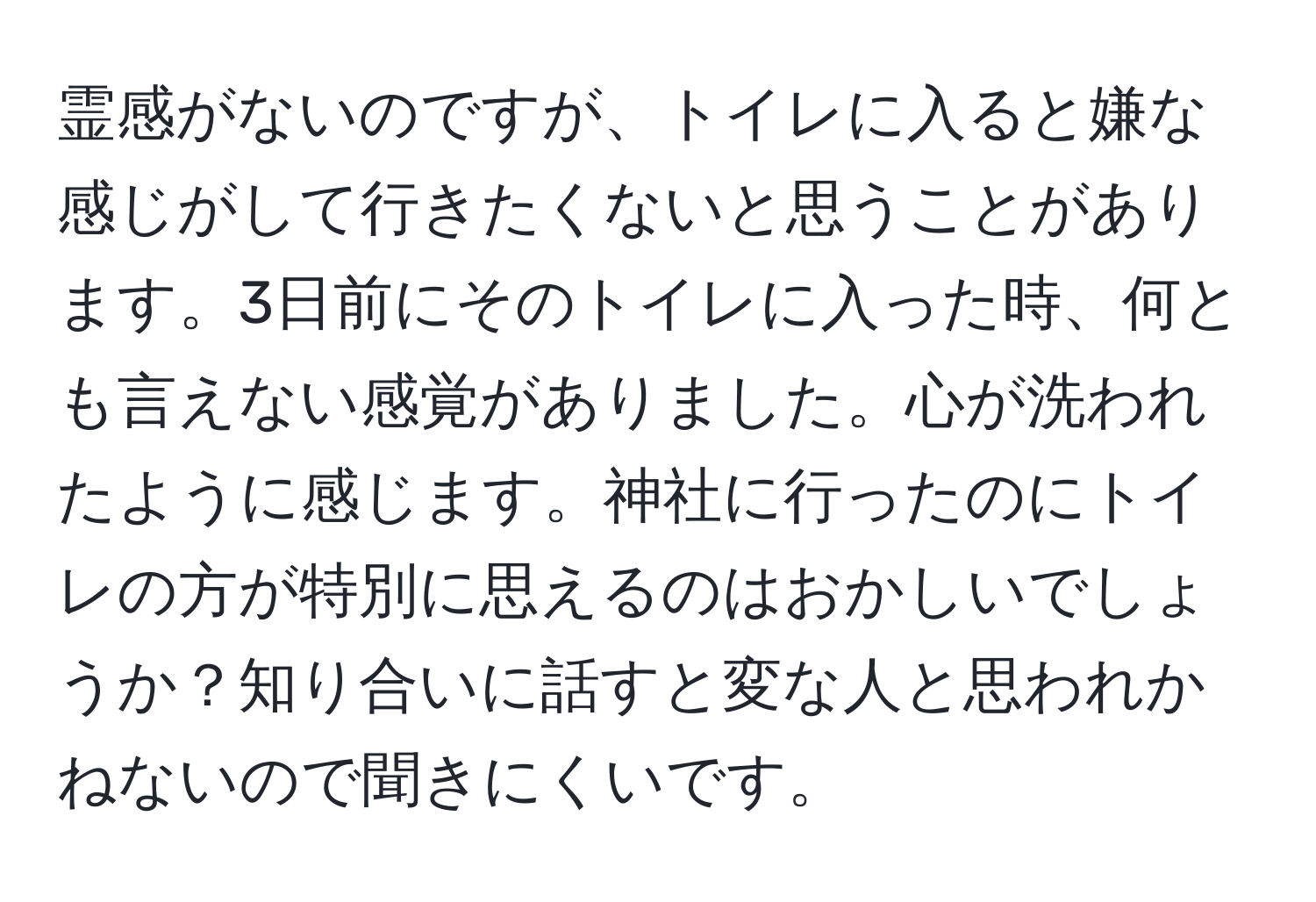 霊感がないのですが、トイレに入ると嫌な感じがして行きたくないと思うことがあります。3日前にそのトイレに入った時、何とも言えない感覚がありました。心が洗われたように感じます。神社に行ったのにトイレの方が特別に思えるのはおかしいでしょうか？知り合いに話すと変な人と思われかねないので聞きにくいです。