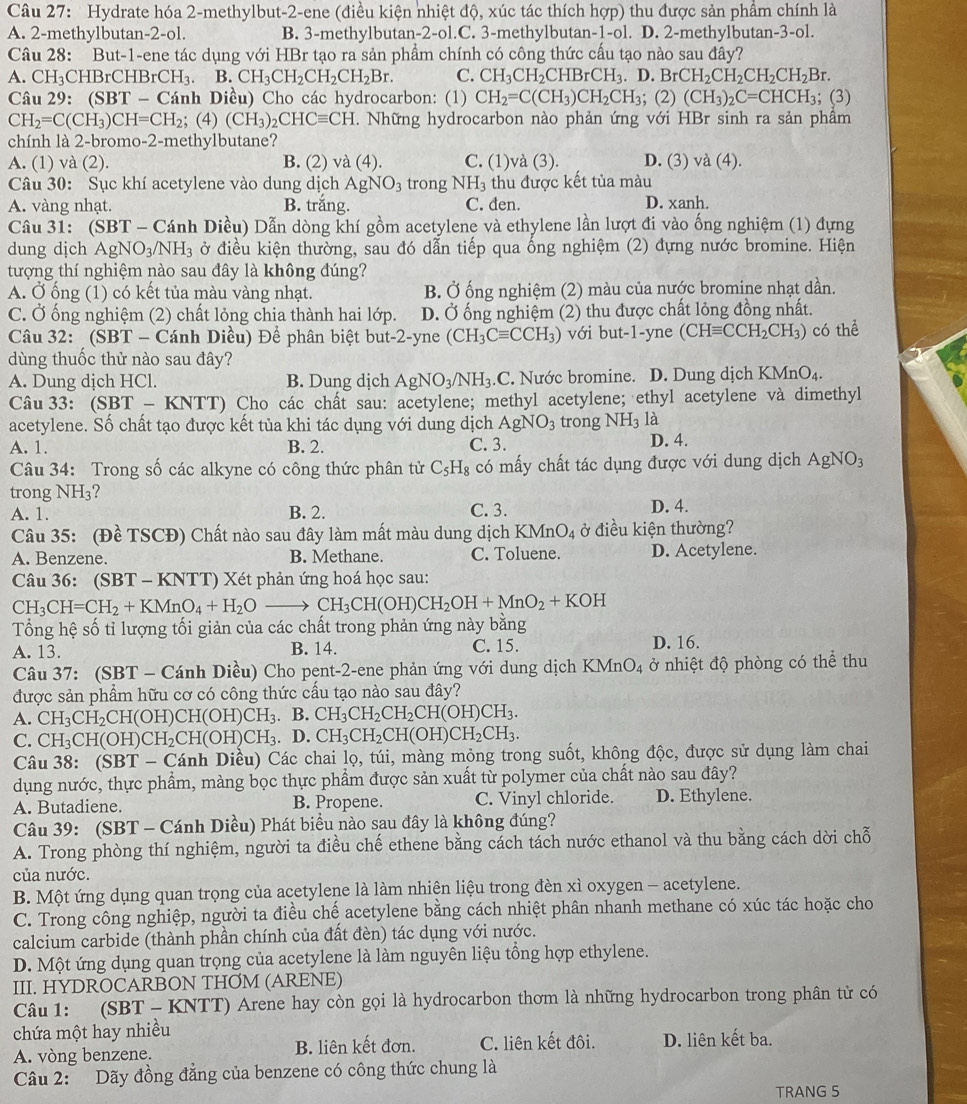 Hydrate hóa 2-methylbut-2-ene (điều kiện nhiệt độ, xúc tác thích hợp) thu được sản phẩm chính là
A. 2-methylbutan-2-ol. B. 3-methylbutan-2-ol.C. 3-methylbutan-1-ol. D. 2-methylbutan-3-ol.
Câu 28: But-1-ene tác dụng với HBr tạo ra sản phẩm chính có công thức cầu tạo nào sau đây?
A. CH_3CHBrCHBrCH_3. B.CH_3CH_2CH_2CH_2Br. C. CH_3CH_2CHBrCH_3.D.BrCH_2CH_2CH_2CH_2Br.
Câu 29: (SBT-C Tánh Diều) Cho các hydrocarbon: (1) CH_2=C(CH_3)CH_2CH_3;(2)(CH_3)_2C=CHCH_3;; (3)
CH_2=C(CH_3)CH=CH_2;(4) (CH_3)_2CHCequiv CH. Những hydrocarbon nào phản ứng với HBr sinh ra sản phầm
chính là 2-bromo-2-methylbutane?
A. (1) và (2). B. (2) va(4). C. (1)v a(3). D. (3) và (4).
Câu 30: Sục khí acetylene vào dung dịch AgNO_3 trong NH_3 thu được kết tủa màu
A. vàng nhạt. B. trắng. C. đen. D. xanh.
Câu 31: (SBT - Cánh Diều) Dẫn dòng khí gồm acetylene và ethylene lần lượt đi vào ống nghiệm (1) đựng
dung dịch Ag NO_3/NH_3 ở điều kiện thường, sau đó dẫn tiếp qua ống nghiệm (2) đựng nước bromine. Hiện
tượng thí nghiệm nào sau đây là không đúng?
A. Ở ống (1) có kết tủa màu vàng nhạt. B. Ở ống nghiệm (2) màu của nước bromine nhạt dần.
C. Ở ống nghiệm (2) chất lỏng chia thành hai lớp. D. Ở ống nghiệm (2) thu được chất lỏng đồng nhất.
Câu 32: (SBT - Cánh Diều) Để phân biệt but-2-yne (CH_3Cequiv CCH_3) với but-1-yne (CHequiv CCH_2CH_3) có thể
dùng thuốc thử nào sau đây?
A. Dung dịch HCl. B. Dung dịch AgNO_3/NH_3.C. Nước bromine. D. Dung dịch KMnO₄.
Câu 33: (SBT-KNTT ) Cho các chất sau: acetylene; methyl acetylene; ethyl acetylene và dimethyl
acetylene. Số chất tạo được kết tủa khi tác dụng với dung dịch AgNO_3 trong NH_3 là
A. 1. B. 2. C. 3. D. 4.
Câu 34: Trong số các alkyne có công thức phân tử C_5H_8 có mấy chất tác dụng được với dung dịch AgNO_3
trong NH3?
A. 1. B. 2. C. 3. D. 4.
Câu 35: (Đề TSCĐ) Chất nào sau đây làm mất màu dung dịch KMnO_4 ở điều kiện thường?
A. Benzene. B. Methane. C. Toluene. D. Acetylene.
Câu 36: (SBT - KNTT) Xét phản ứng hoá học sau:
CH_3CH=CH_2+KMnO_4+H_2Oto CH_3CH(OH)CH_2OH+MnO_2+KOH
Tổng hệ số tỉ lượng tối giản của các chất trong phản ứng này bằng
A. 13. B. 14. C. 15. D. 16.
Câu 37: (SBT - Cánh Diều) Cho pent-2-ene phản ứng với dung dịch KMnO_4 ở nhiệt độ phòng có thể thu
được sản phẩm hữu cơ có công thức cấu tạo nào sau đây?
A. CH_3CH_2CH(OH)CH(OH)CH_3. B. CH_3CH_2CH_2CH(OH)CH_3.
C. CH_3CH(OH)CH_2CH(OH)CH_3.D. CH_3CH_2CH(OH)CH_2CH_3.
Câu 38: (SBT - Cánh Diều) Các chai lọ, túi, màng mỏng trong suốt, không độc, được sử dụng làm chai
dụng nước, thực phẩm, màng bọc thực phẩm được sản xuất từ polymer của chất nào sau đây?
A. Butadiene. B. Propene. C. Vinyl chloride. D. Ethylene.
Câu 39: (SBT - Cánh Diều) Phát biểu nào sau đây là không đúng?
A. Trong phòng thí nghiệm, người ta điều chế ethene bằng cách tách nước ethanol và thu bằng cách dời chỗ
của nước.
B. Một ứng dụng quan trọng của acetylene là làm nhiện liệu trong đèn xì oxygen - acetylene.
C. Trong công nghiệp, người ta điều chế acetylene bằng cách nhiệt phân nhanh methane có xúc tác hoặc cho
calcium carbide (thành phần chính của đất đèn) tác dụng với nước.
D. Một ứng dụng quan trọng của acetylene là làm nguyên liệu tổng hợp ethylene.
III. HYDROCARBON THOM (ARENE)
Câu 1: (SBT - KNTT) Arene hay còn gọi là hydrocarbon thơm là những hydrocarbon trong phân tử có
chứa một hay nhiều
A. vòng benzene. B. liên kết đơn. C. liên kết đôi. D. liên kết ba.
Câu 2: Dãy đồng đẳng của benzene có công thức chung là
TRANG 5