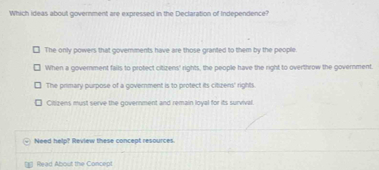 Which ideas about government are expressed in the Declaration of Independence?
The only powers that governments have are those granted to them by the people.
When a government fails to protect citizens' rights, the people have the right to overthrow the government.
The primary purpose of a government is to protect its citizens' rights.
Citizens must serve the government and remain loyal for its survival.
Need help? Review these concept resources.
Read About the Concept