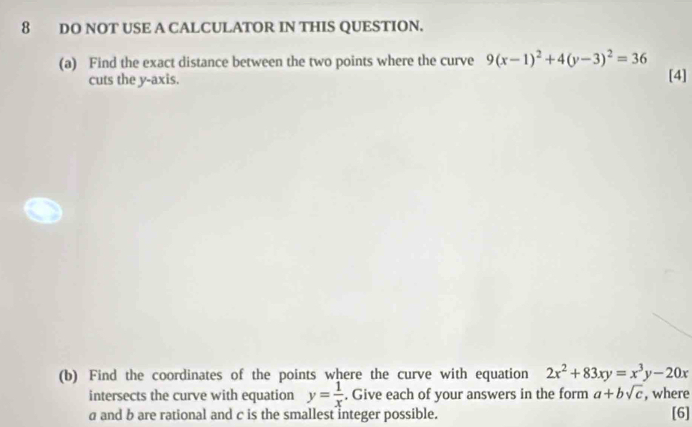 DO NOT USE A CALCULATOR IN THIS QUESTION. 
(a) Find the exact distance between the two points where the curve 9(x-1)^2+4(y-3)^2=36
cuts the y-axis. [4] 
(b) Find the coordinates of the points where the curve with equation 2x^2+83xy=x^3y-20x
intersects the curve with equation y= 1/x . Give each of your answers in the form a+bsqrt(c) , where
a and b are rational and c is the smallest integer possible. [6]