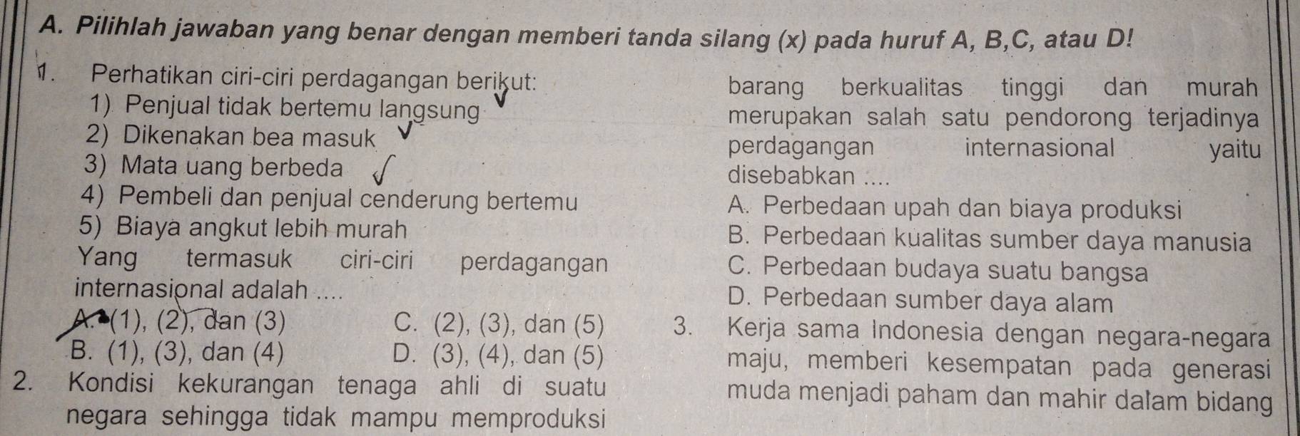 Pilihlah jawaban yang benar dengan memberi tanda silang (x) pada huruf A, B, C, atau D!
1. Perhatikan ciri-ciri perdagangan berikut:
barang berkualitas tinggi dan murah
1) Penjual tidak bertemu langsun merupakan salah satu pendorong terjadinya
2) Dikenakan bea masuk yaitu
perdagangan internasional
3) Mata uang berbeda disebabkan ....
4) Pembeli dan penjual cenderung bertemu A. Perbedaan upah dan biaya produksi
5) Biaya angkut lebih murah B. Perbedaan kualitas sumber daya manusia
Yang termasuk ciri-ciri perdagangan C. Perbedaan budaya suatu bangsa
internasional adalah .... D. Perbedaan sumber daya alam
A. (1), (2), dan (3) C. (2), (3), dan (5) 3. Kerja sama Indonesia dengan negara-negara
B. (1), (3), dan (4) D. (3), (4), dan (5) maju, memberi kesempatan pada generasi
2. Kondisi kekurangan tenaga ahli di suatu muda menjadi paham dan mahir dalam bidang
negara sehingga tidak mampu memproduksi