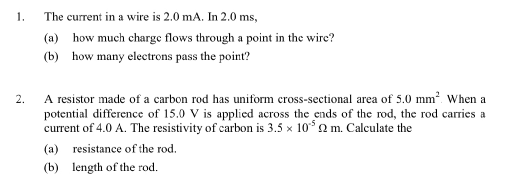 The current in a wire is 2.0 mA. In 2.0 ms, 
(a) how much charge flows through a point in the wire? 
(b) how many electrons pass the point? 
2. A resistor made of a carbon rod has uniform cross-sectional area of 5.0mm^2. When a 
potential difference of 15.0 V is applied across the ends of the rod, the rod carries a 
current of 4.0 A. The resistivity of carbon is 3.5* 10^(-5)Omega m. Calculate the 
(a) resistance of the rod. 
(b) length of the rod.