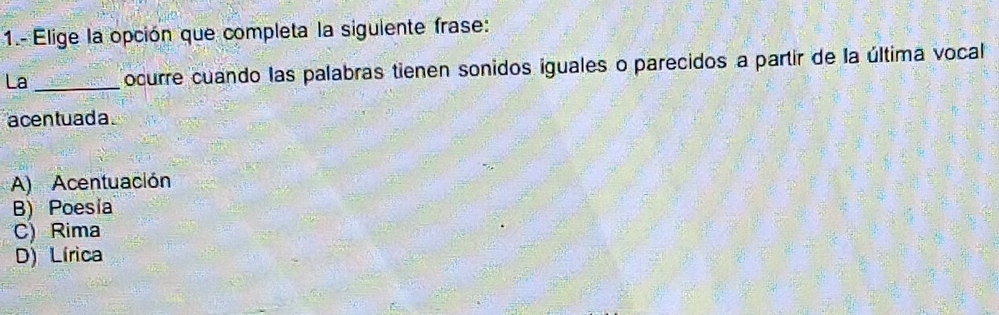 1.- Elige la opción que completa la siguiente frase:
La _ocurre cuando las palabras tienen sonidos iguales o parecidos a partir de la última vocal
acentuada .
A) Acentuación
B) Poesia
C) Rima
D) Lírica