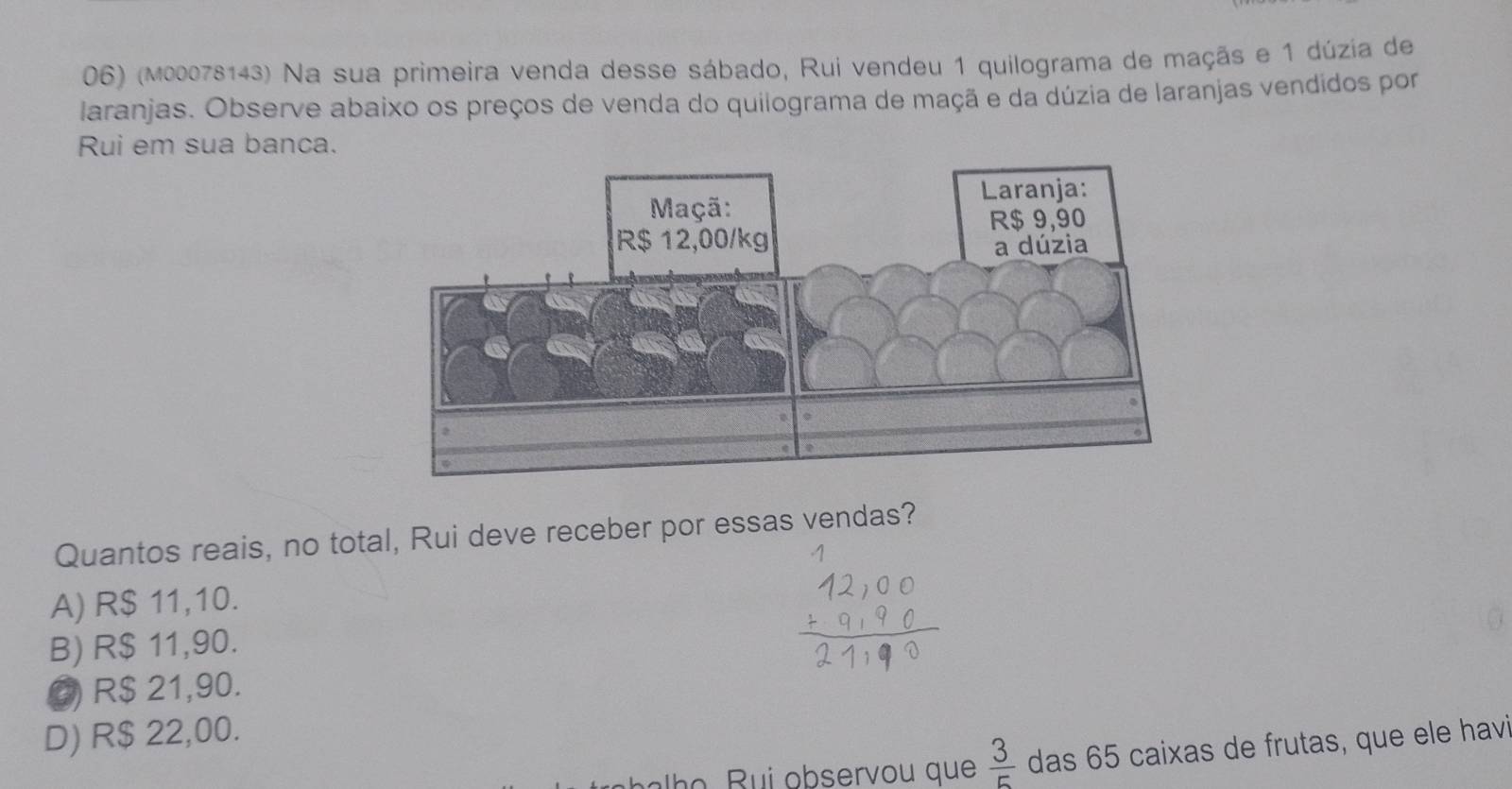 (m00078143) Na sua primeira venda desse sábado, Rui vendeu 1 quilograma de maçãs e 1 dúzia de
laranjas. Observe abaixo os preços de venda do quilograma de maçã e da dúzia de laranjas vendidos por
Rui em sua banca.
Quantos reais, no total, Rui deve receber por essas vendas?
A) R$ 11,10.
B) R$ 11,90.
C R$ 21,90.
D) R$ 22,00.
h o R u observou que  3/5  das 65 caixas de frutas, que ele havi