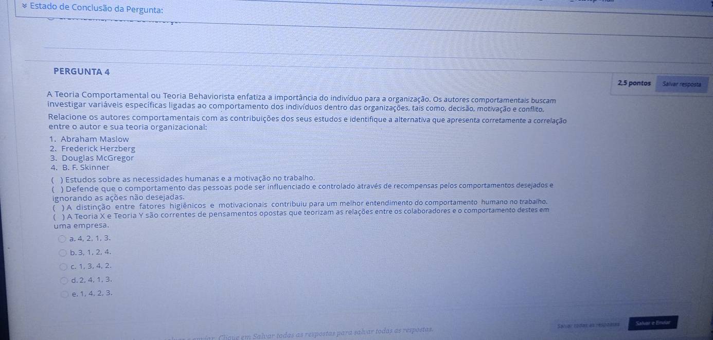 Estado de Conclusão da Pergunta:
PERGUNTA 4 2,5 pontos Salvar resposta
A Teoria Comportamental ou Teoria Behaviorista enfatiza a importância do indivíduo para a organização. Os autores comportamentais buscam
investigar variáveis específicas ligadas ao comportamento dos indivíduos dentro das organizações, tais como, decisão, motivação e conflito.
Relacione os autores comportamentais com as contribuições dos seus estudos e identifique a alternativa que apresenta corretamente a correlação
entre o autor e sua teoria organizacional:
1. Abraham Maslow
2. Frederick Herzberg
3. Douglas McGregor
4. B. F. Skinner
( ) Estudos sobre as necessidades humanas e a motivação no trabalho,
( ) Defende que o comportamento das pessoas pode ser influenciado e controlado através de recompensas pelos comportamentos desejados e
ignorando as ações não desejadas.
( ) A distinção entre fatores higiênicos e motivacionais contribuiu para um melhor entendimento do comportamento humano no trabalho.
( ) A Teoria X e Teoria Y são correntes de pensamentos opostas que teorizam as relações entre os colaboradores e o comportamento destes em
uma empresa.
a. 4, 2, 1, 3.
b. 3, 1, 2, 4.
c. 1, 3, 4, 2.
d. 2, 4, 1, 3.
e. 1, 4, 2, 3.
r Clique em Salvar todas as respostas para salvar todas as respostas Salvar todas es relpostas Salvar e Emiar