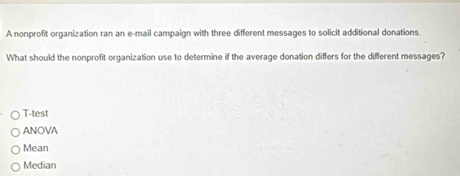 A nonprofit organization ran an e-mail campaign with three different messages to solicit additional donations.
What should the nonprofit organization use to determine if the average donation differs for the different messages?
T-test
ANOVA
Mean
Median