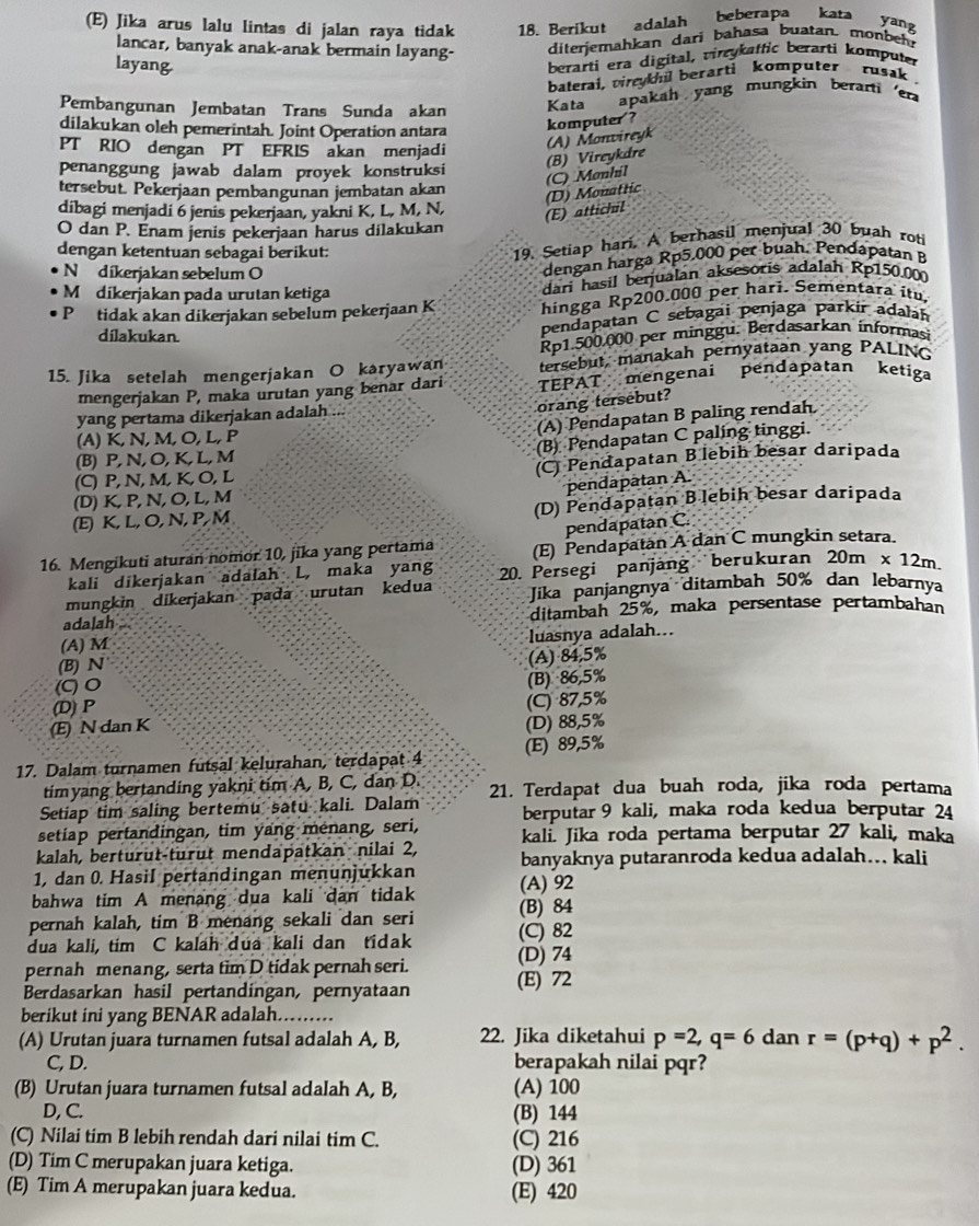 Jika arus lalu lintas di jalan raya tidak 18. Berikut adalah beberapa kata
yang
lancar, banyak anak-anak bermain layang- diterjemahkan dari bahasa buatan. monbeh
layang
berarti era digital, virzykaffic berarti komputer
baterai, viykil berarti komputer  rusak 
Pembangunan Jembatan Trans Sunda akan Kata apakah yang mungkin berarti er
dilakukan oleh pemerintah. Joint Operation antara komputer ?
PT RIO dengan PT EFRIS akan menjadi
(A) Monvireyk
penanggung jawab dalam proyek konstruksi
(C) Monhil (B) Vireykdre
tersebut. Pekerjaan pembangunan jembatan akan
dibagi menjadi 6 jenis pekerjaan, yakni K, L, M, N,
(E) attichil (D) Monattic
O dan P. Enam jenis pekerjaan harus dilakukan
dengan ketentuan sebagai berikut:
19. Setiap hari. A berhasil menjual 30 buah rot
N dikerjakan sebelum O
dengan harga Rp5.000 per buah. Pendapatan B
M dikerjakan pada urutan ketiga
dari hasil berjualan aksesoris adaJah Rp150.00
Ptidak akan dikerjakan sebelum pekerjaan K hingga Rp200.000 per hari. Sementara itu.
dílakukan.
pendapatan C sebagai penjaga parkir adalah
Rp1.500.000 per minggu. Berdasarkan informasi
15. Jika setelah mengerjakan O karyawan tersebut, manakah pernyataan yang PALINO
mengerjakan P, maka urutan yang benar dari TEPAT mengenai pendapatan ketiga
orang tersebut?
(A) Pendapatan B paling rendah
yang pertama dikerjakan adalah ...
(A) K, N, M, O, L, P
(B) Pendapatan C paling tinggi.
(B) P, N,O, K, L, M
(C) P,N,M, K, O, L (C) Pendapatan B lebih besar daripada
pendapatan A.
(D) K, P,N, O, L, M
(E) K, L, O, N, P,M (D) Pendapatan Blebih besar daripada
pendapatan C.
16. Mengikuti aturan nomor 10, jika yang pertama (E) Pendapatan A dan C mungkin setara.
kali dikerjakan adalah L, maka yang
mungkin dikerjakan pada urutan kedua 20. Persegi panjäng berukuran 20m* 12m.
Jika panjangnya ditambah 50% dan lebarnya
adalah . ditambah 25%, maka persentase pertambahan
(A) M
luasnya adalah...
(B) N
(A) 84.5%
C) 0
(B) 86,5%
(D) P
(E) N dan K (C) 87,5%
(D) 88,5%
17. Dalam turnamen futsal kelurahan, terdapat 4 (E) 89,5%
timyang bertanding yakni tim A, B, C, dan D.
Setiap tim saling bertemu satu kali. Dalam 21. Terdapat dua buah roda, jika roda pertama
setiap pertandingan, tim yang menang, seri, berputar 9 kali, maka roda kedua berputar 24
kalah, berturut-turut mendapatkan nilai 2, kali. Jika roda pertama berputar 27 kali, maka
1, dan 0. Hasil pertandingan menunjukkan banyaknya putaranroda kedua adalah... kali
bahwa tim A menang dua kali dan tidak (A) 92
pernah kalah, tim B menang sekali dan seri (B) 84
dua kali, tim C kalah dua kali dan tidak (C) 82
pernah menang, serta tim D tidak pernah seri. (D) 74
Berdasarkan hasil pertandingan, pernyataan (E) 72
berikut ini yang BENAR adalah.
(A) Urutan juara turnamen futsal adalah A, B, 22. Jika diketahui p=2,q=6 dan r=(p+q)+p^2.
C, D. berapakah nilai pqr?
(B) Urutan juara turnamen futsal adalah A, B, (A) 100
D, C. (B) 144
(C) Nilai tim B lebih rendah dari nilai tim C. (C) 216
(D) Tim C merupakan juara ketiga. (D) 361
(E) Tim A merupakan juara kedua. (E) 420