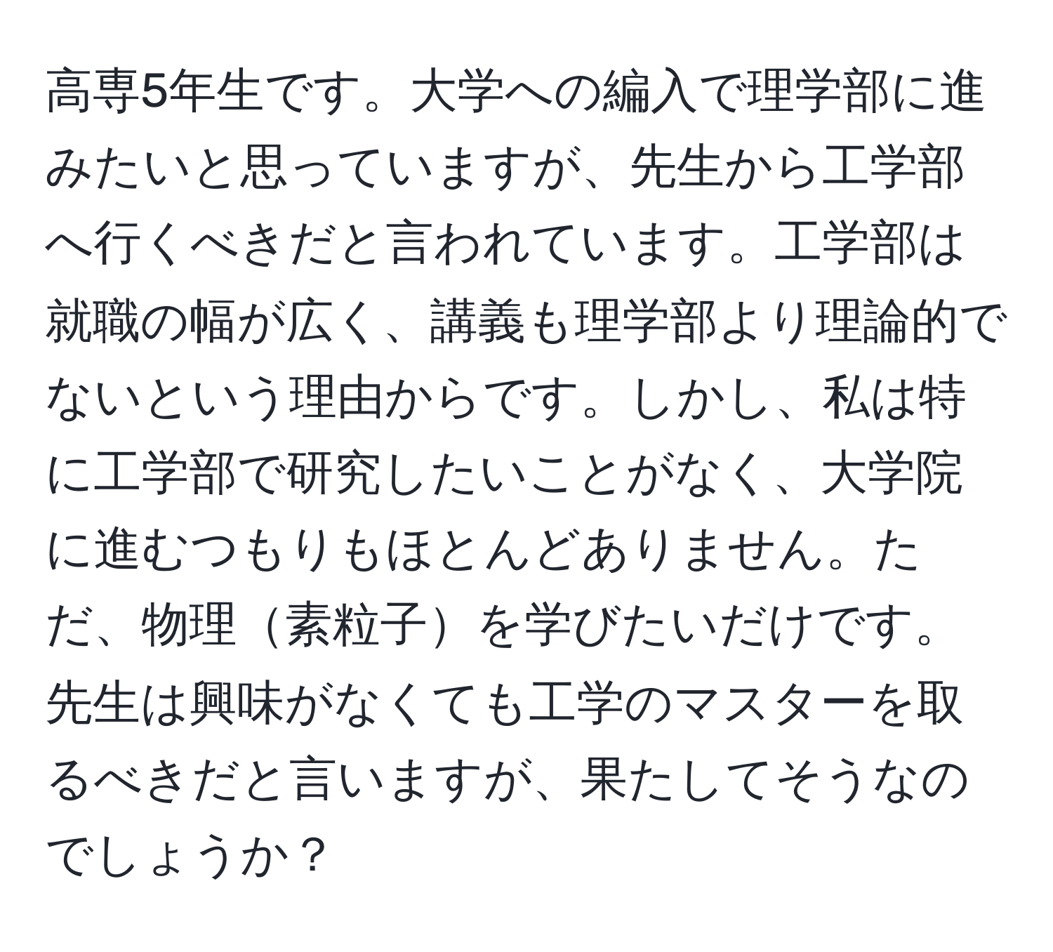 高専5年生です。大学への編入で理学部に進みたいと思っていますが、先生から工学部へ行くべきだと言われています。工学部は就職の幅が広く、講義も理学部より理論的でないという理由からです。しかし、私は特に工学部で研究したいことがなく、大学院に進むつもりもほとんどありません。ただ、物理素粒子を学びたいだけです。先生は興味がなくても工学のマスターを取るべきだと言いますが、果たしてそうなのでしょうか？