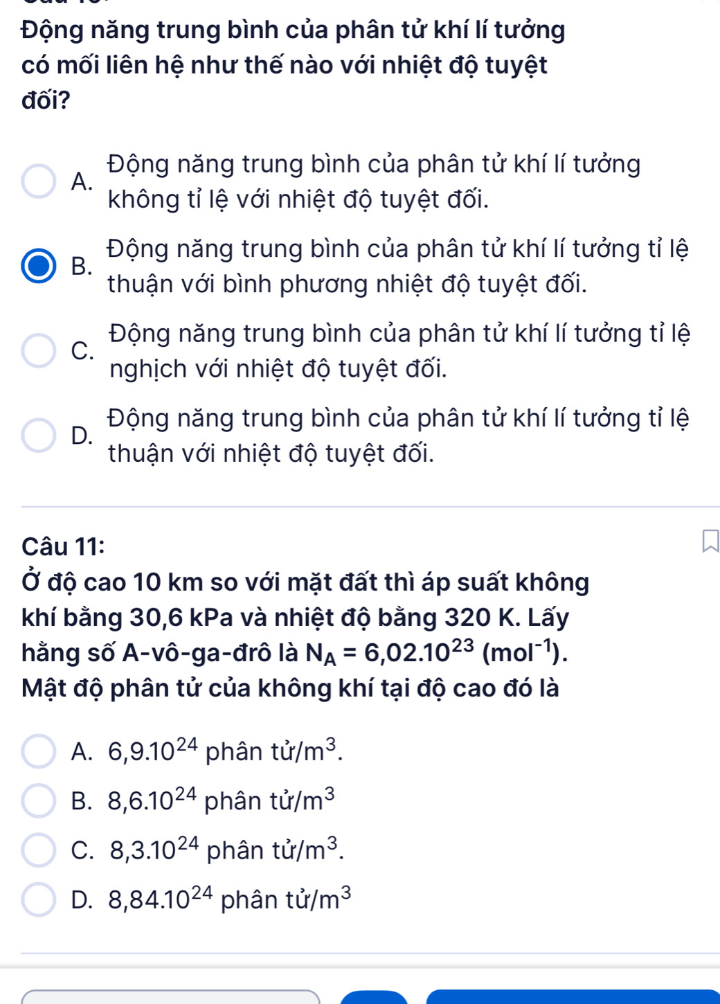 Động năng trung bình của phân tử khí lí tưởng
có mối liên hệ như thế nào với nhiệt độ tuyệt
đối?
Động năng trung bình của phân tử khí lí tưởng
A.
không tỉ lệ với nhiệt độ tuyệt đối.
Động năng trung bình của phân tử khí lí tưởng tỉ lệ
B.
thuận với bình phương nhiệt độ tuyệt đối.
Động năng trung bình của phân tử khí lí tưởng tỉ lệ
C.
nghịch với nhiệt độ tuyệt đối.
Động năng trung bình của phân tử khí lí tưởng tỉ lệ
D.
thuận với nhiệt độ tuyệt đối.
Câu 11:
Ở độ cao 10 km so với mặt đất thì áp suất không
khí bằng 30, 6 kPa và nhiệt độ bằng 320 K. Lấy
hằng số A-vô-ga-đrô là N_A=6,02.10^(23)(mol^(-1)). 
Mật độ phân tử của không khí tại độ cao đó là
A. 6, 9.10^(24) phân tir/m^3.
B. 8, 6.10^(24) phân tir/m^3
C. 8,3.10^(24) phân tir/m^3.
D. 8, 84.10^(24) phân ti/m^3