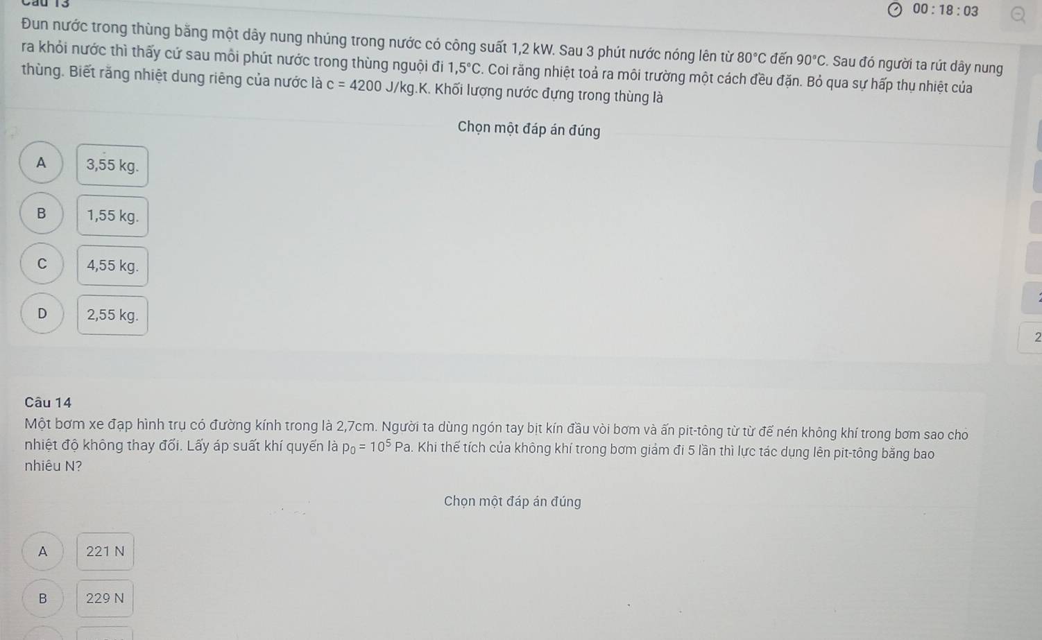 00:18:03 
Đun nước trong thùng bằng một dây nung nhúng trong nước có công suất 1,2 kW. Sau 3 phút nước nóng lên từ 80°C đến 90°C :. Sau đó người ta rút dây nung
ra khỏi nước thì thấy cứ sau môi phút nước trong thùng nguội đi 1,5°C 7. Coi rằng nhiệt toả ra môi trường một cách đều đặn. Bỏ qua sự hấp thụ nhiệt của
thùng. Biết rằng nhiệt dung riêng của nước là c=4200J /kg.k K. Khối lượng nước đựng trong thùng là
Chọn một đáp án đúng
A 3,55 kg.
B 1,55 kg.
C 4,55 kg.
D 2,55 kg. 2
Câu 14
Một bơm xe đạp hình trụ có đường kính trong là 2,7cm. Người ta dùng ngón tay bịt kín đầu vòi bơm và ấn pit-tông từ từ để nén không khí trong bơm sao cho
nhiệt độ không thay đổi. Lấy áp suất khí quyển là p_0=10^5Pa. Khi thế tích của không khí trong bơm giám đi 5 lần thì lực tác dụng lên pit-tông bằng bao
nhiêu N?
Chọn một đáp án đúng
A 221 N
B 229 N