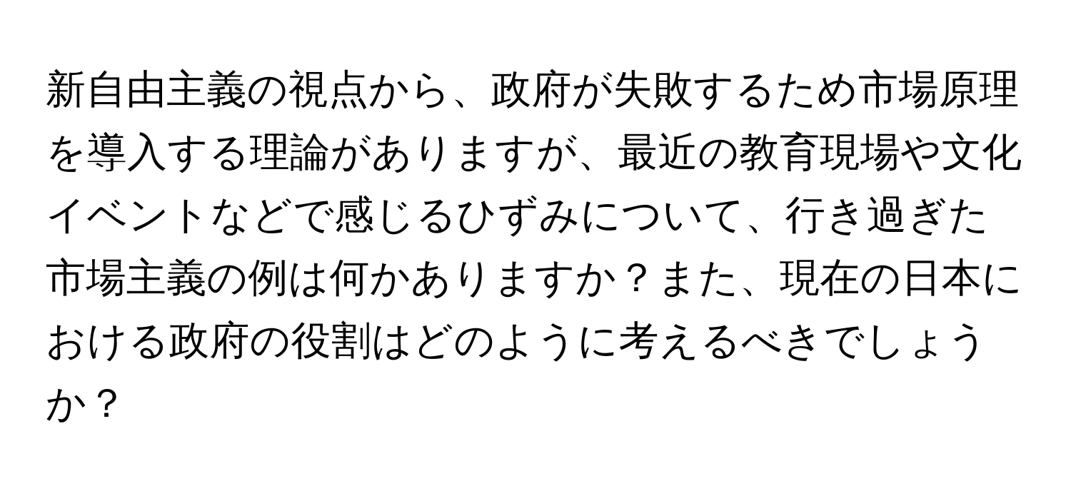 新自由主義の視点から、政府が失敗するため市場原理を導入する理論がありますが、最近の教育現場や文化イベントなどで感じるひずみについて、行き過ぎた市場主義の例は何かありますか？また、現在の日本における政府の役割はどのように考えるべきでしょうか？